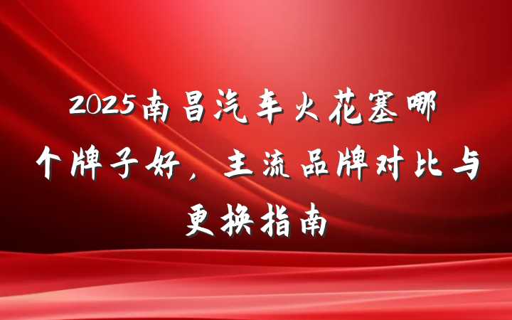 2025南昌汽车火花塞哪个牌子好,主流品牌对比与更换指南