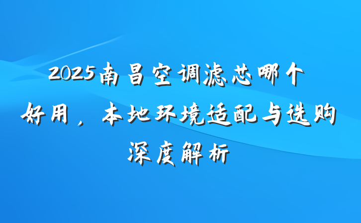 2025南昌空调滤芯哪个好用,本地环境适配与选购深度解析