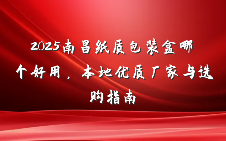 2025南昌纸质包装盒哪个好用,本地优质厂家与选购指南