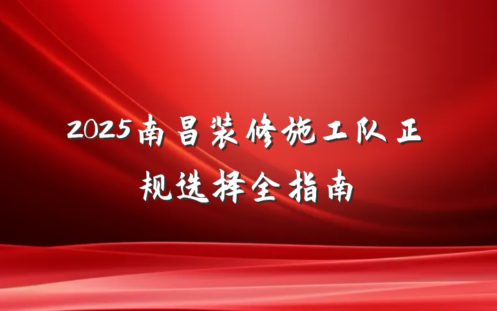 2025南昌装修施工队正规选择全指南