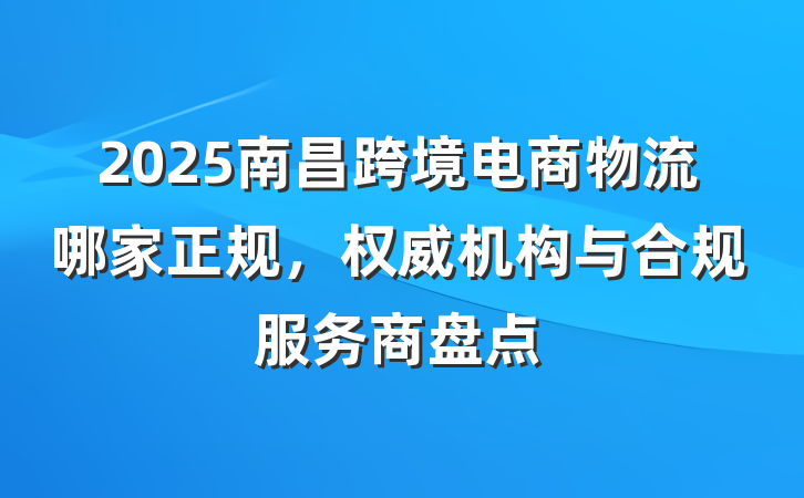 2025南昌跨境电商物流哪家正规，权威机构与合规服务商盘点