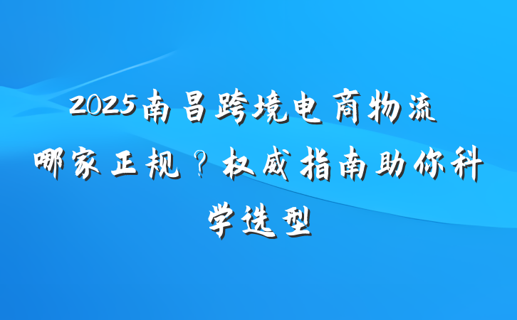 2025南昌跨境电商物流哪家正规?权威指南助你科学选型