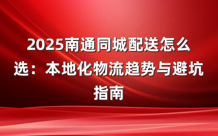 2025南通同城配送怎么选:本地化物流趋势与避坑指南