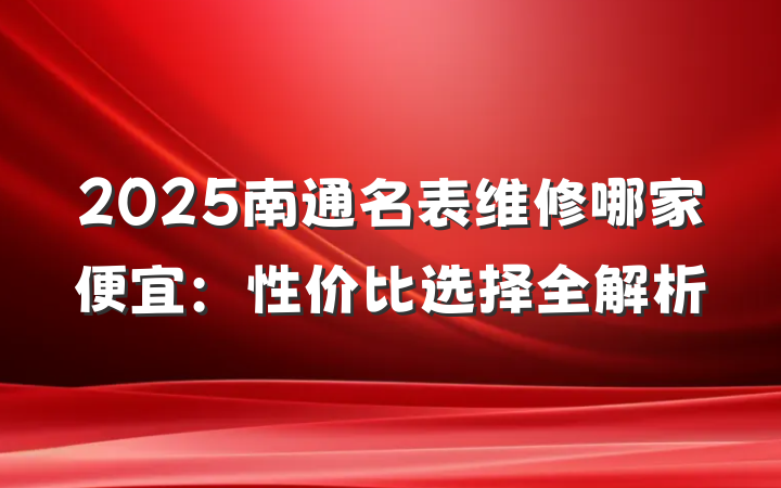 2025南通名表维修哪家便宜：性价比选择全解析