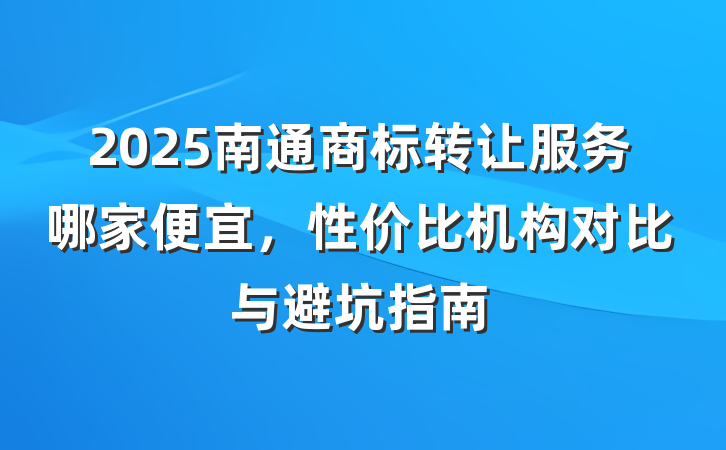 2025南通商标转让服务哪家便宜，性价比机构对比与避坑指南