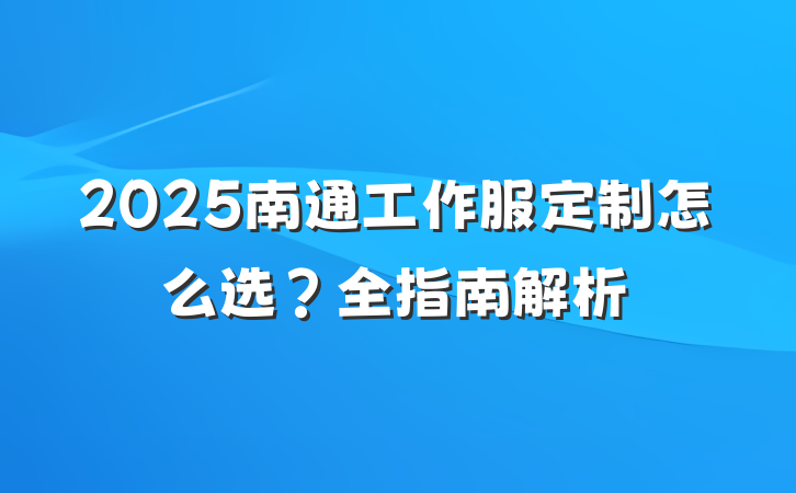 2025南通工作服定制怎么选?全指南解析