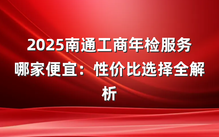 2025南通工商年检服务哪家便宜：性价比选择全解析