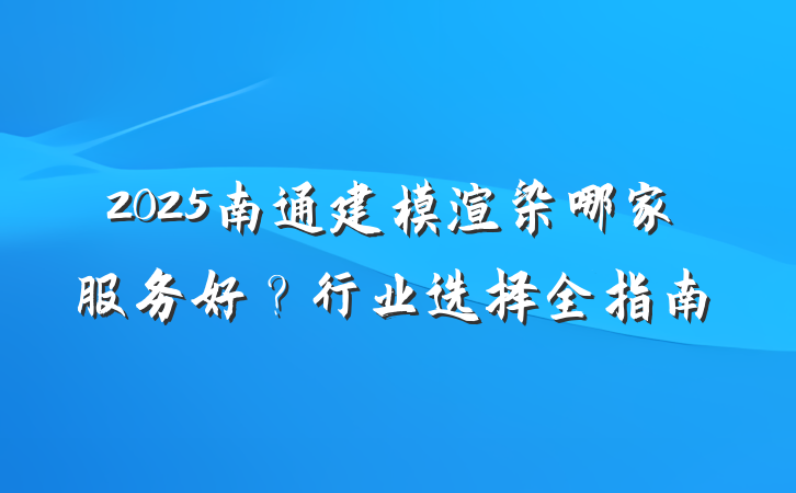 2025南通建模渲染哪家服务好？行业选择全指南
