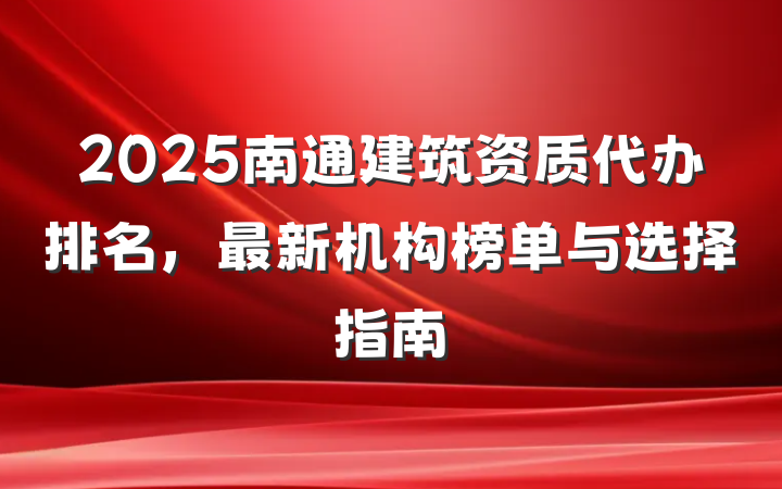 2025南通建筑资质代办排名，最新机构榜单与选择指南