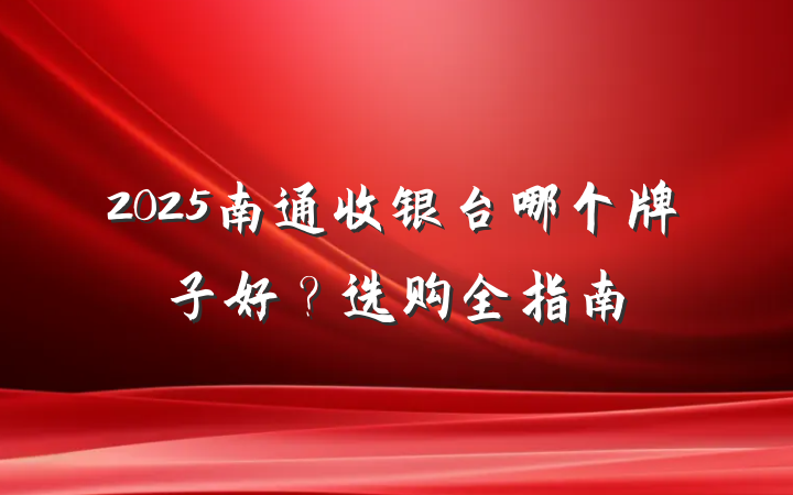 2025南通收银台哪个牌子好?选购全指南