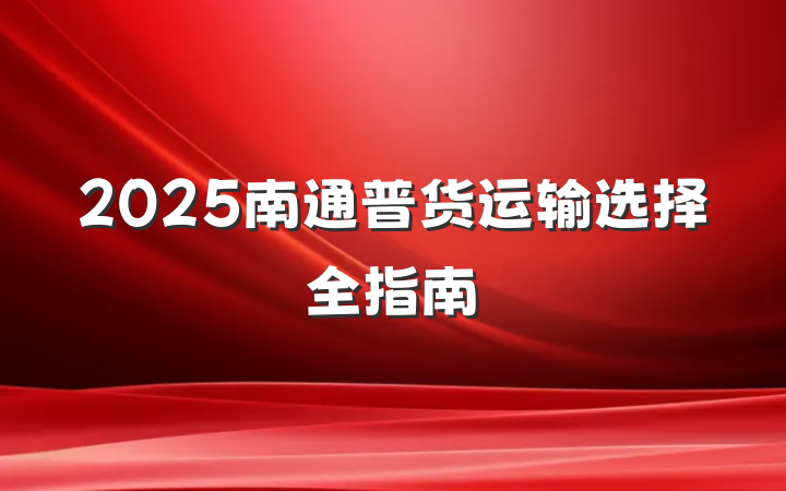 2025南通普货运输选择全指南