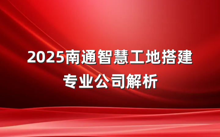 2025南通智慧工地搭建专业公司解析