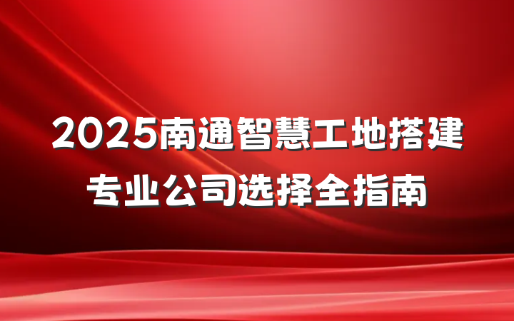 2025南通智慧工地搭建专业公司选择全指南