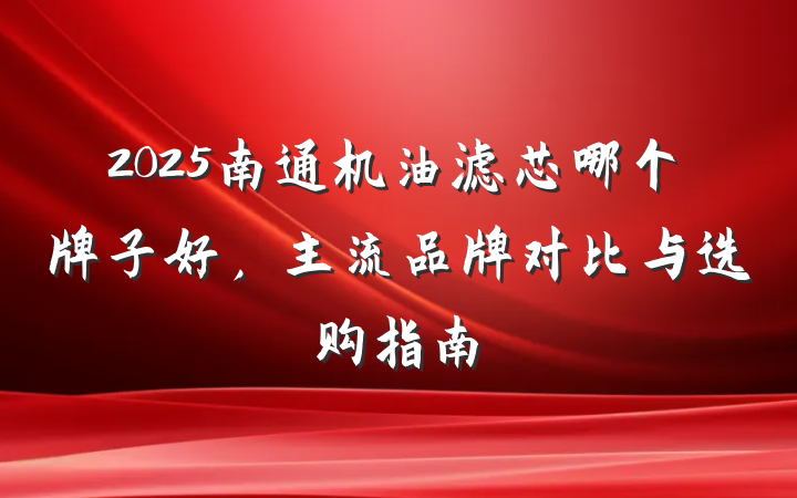 2025南通机油滤芯哪个牌子好，主流品牌对比与选购指南