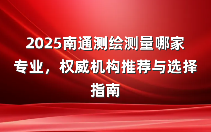 2025南通测绘测量哪家专业，权威机构推荐与选择指南