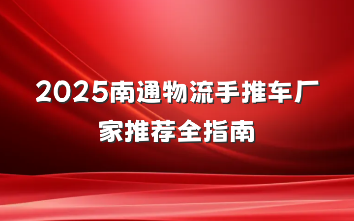2025南通物流手推车厂家推荐全指南