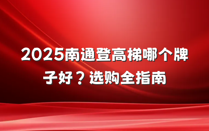 2025南通登高梯哪个牌子好?选购全指南