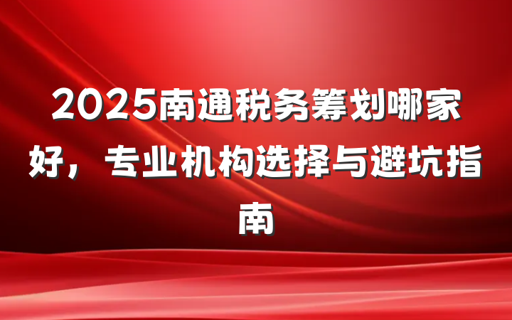 2025南通税务筹划哪家好,专业机构选择与避坑指南