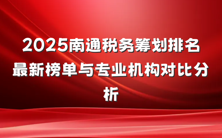 2025南通税务筹划排名最新榜单与专业机构对比分析