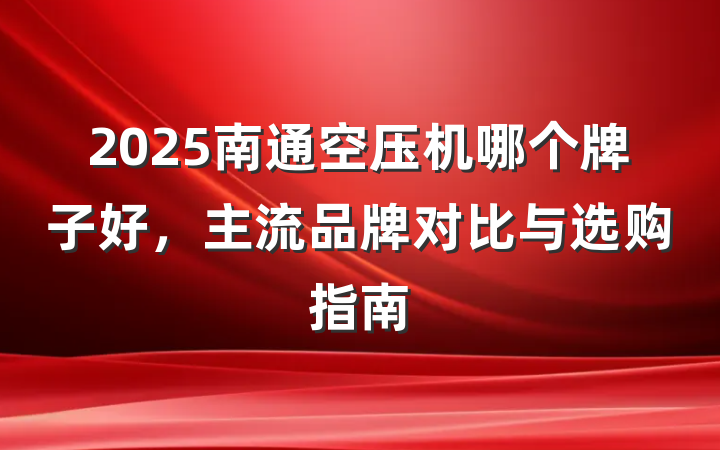2025南通空压机哪个牌子好,主流品牌对比与选购指南