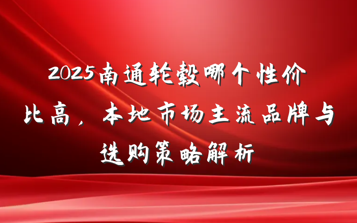 2025南通轮毂哪个性价比高,本地市场主流品牌与选购策略解析