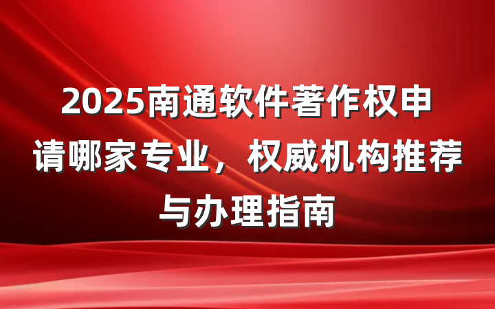 2025南通软件著作权申请哪家专业，权威机构推荐与办理指南