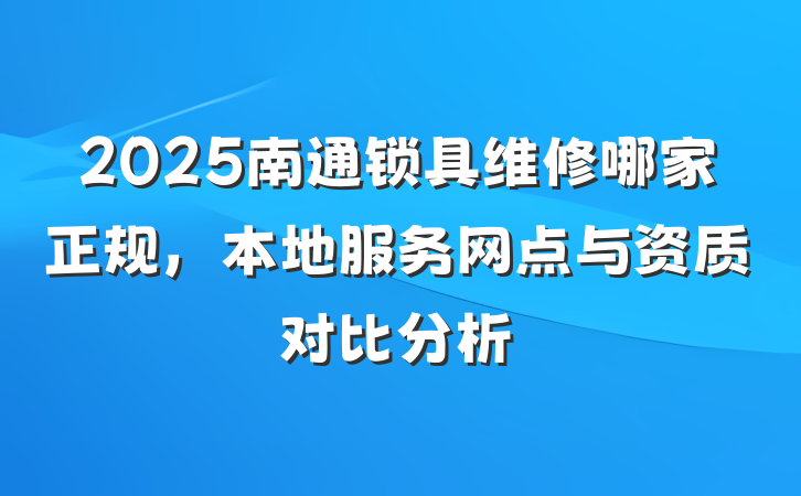 2025南通锁具维修哪家正规,本地服务网点与资质对比分析