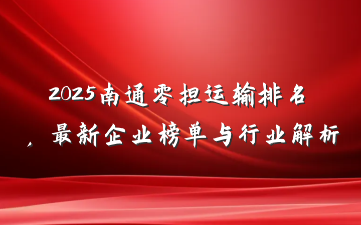 2025南通零担运输排名,最新企业榜单与行业解析