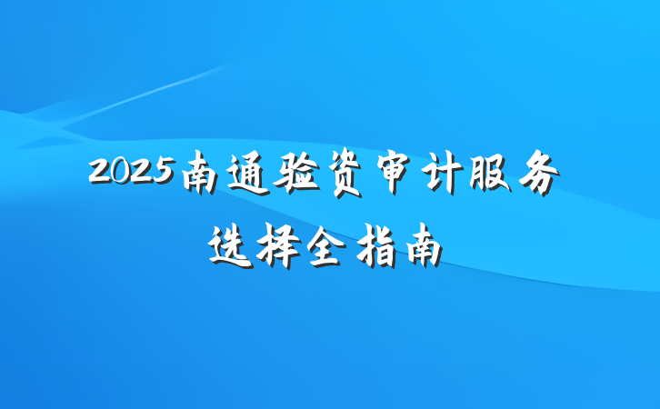 2025南通验资审计服务选择全指南
