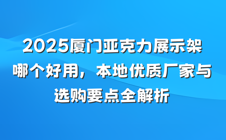 2025厦门亚克力展示架哪个好用，本地优质厂家与选购要点全解析