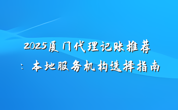 2025厦门代理记账推荐:本地服务机构选择指南