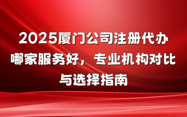 2025厦门公司注册代办哪家服务好,专业机构对比与选择指南