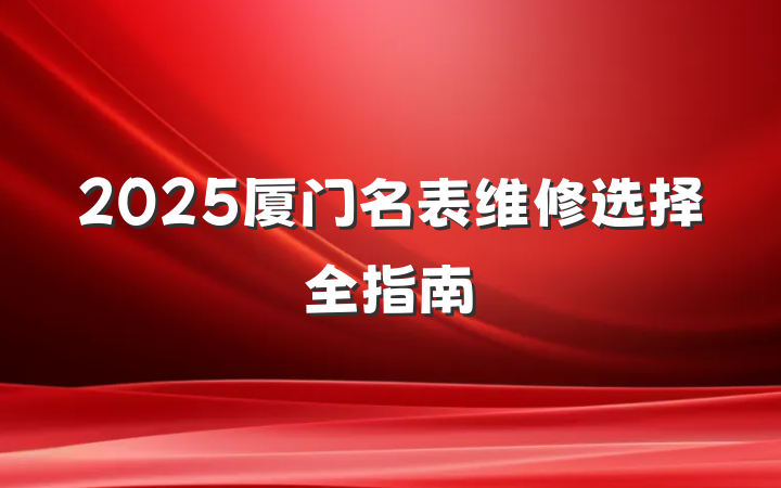 2025厦门名表维修选择全指南