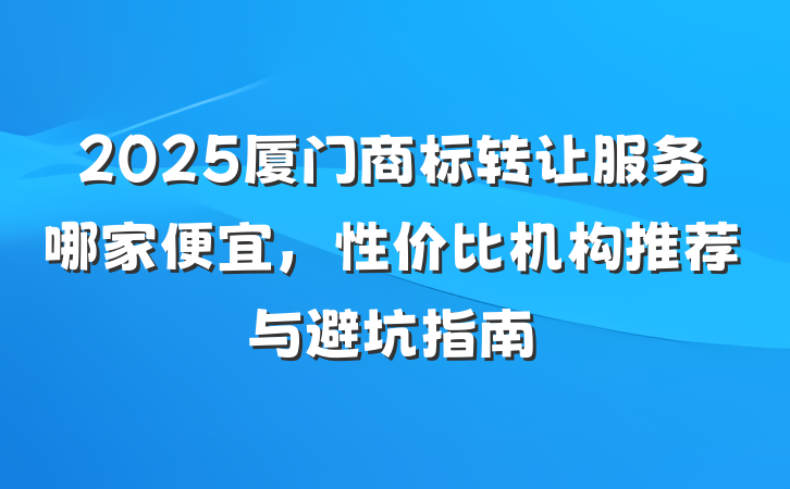 2025厦门商标转让服务哪家便宜,性价比机构推荐与避坑指南