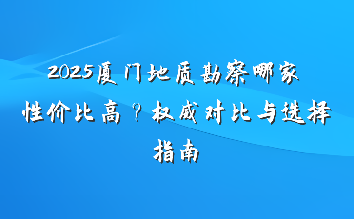 2025厦门地质勘察哪家性价比高?权威对比与选择指南
