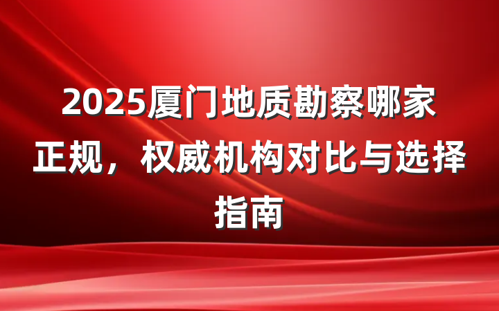 2025厦门地质勘察哪家正规,权威机构对比与选择指南