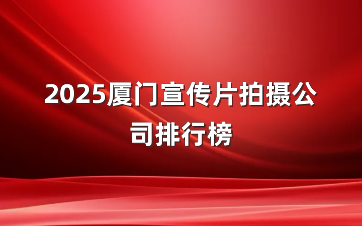 2025厦门宣传片拍摄公司排行榜