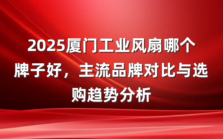 2025厦门工业风扇哪个牌子好，主流品牌对比与选购趋势分析