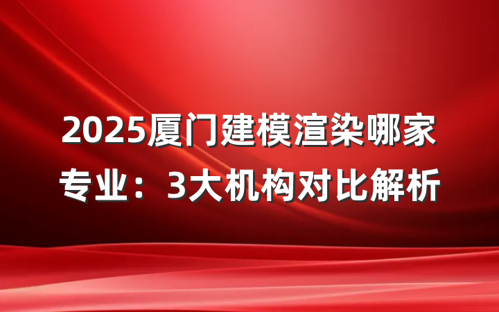 2025厦门建模渲染哪家专业:3大机构对比解析