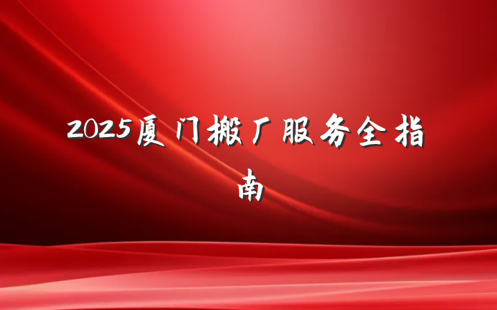 2025厦门搬厂服务全指南