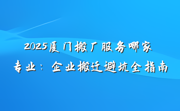 2025厦门搬厂服务哪家专业：企业搬迁避坑全指南