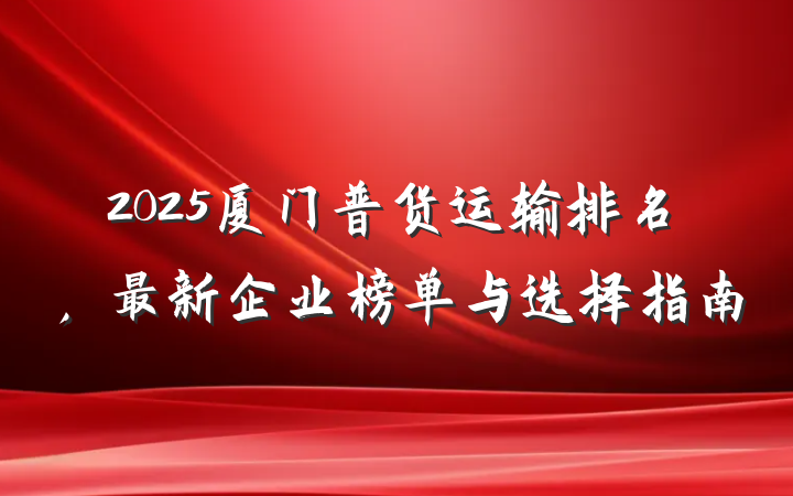 2025厦门普货运输排名，最新企业榜单与选择指南