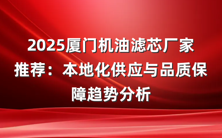 2025厦门机油滤芯厂家推荐:本地化供应与品质保障趋势分析