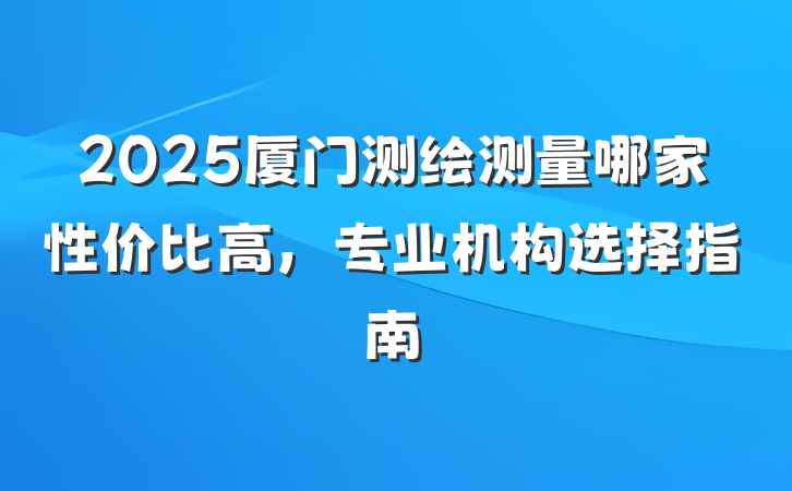 2025厦门测绘测量哪家性价比高,专业机构选择指南