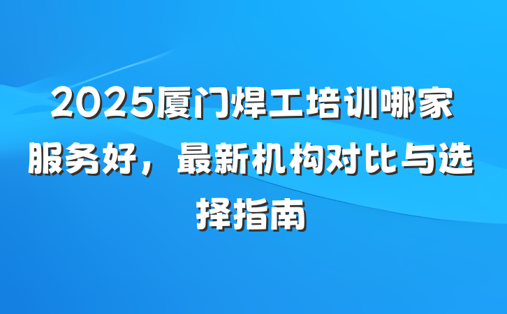 2025厦门焊工培训哪家服务好,最新机构对比与选择指南
