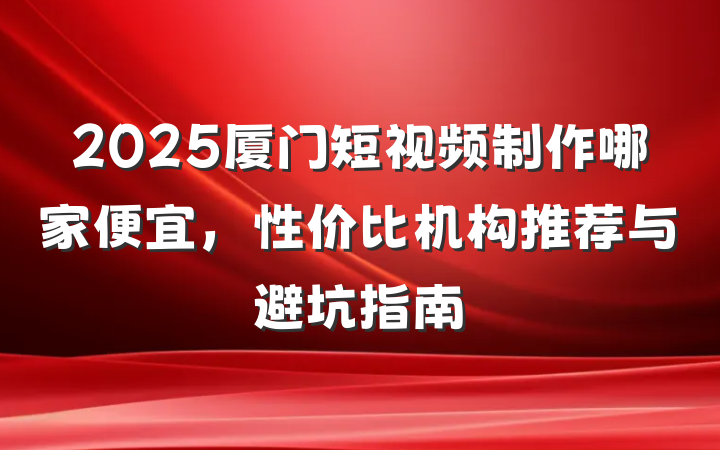 2025厦门短视频制作哪家便宜，性价比机构推荐与避坑指南