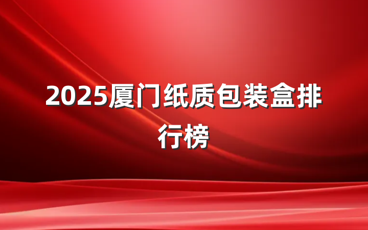 2025厦门纸质包装盒排行榜