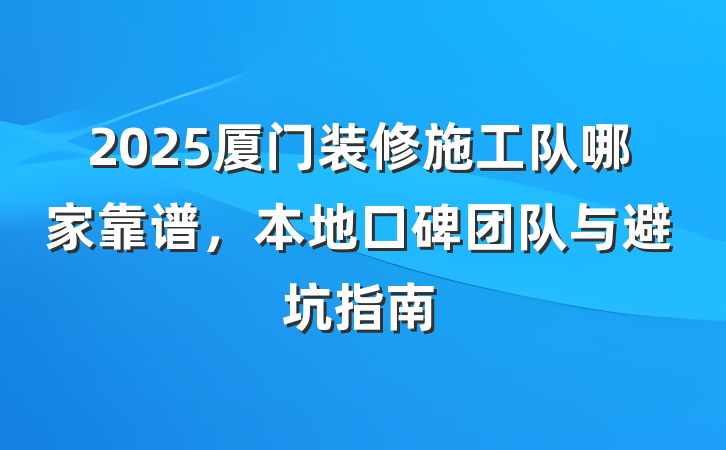 2025厦门装修施工队哪家靠谱,本地口碑团队与避坑指南