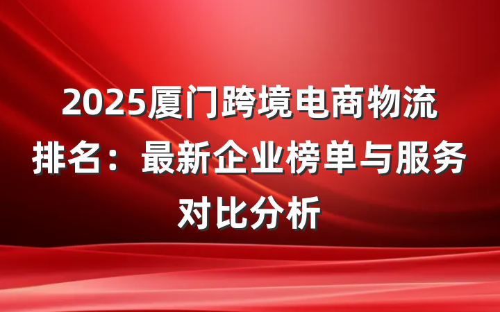 2025厦门跨境电商物流排名:最新企业榜单与服务对比分析