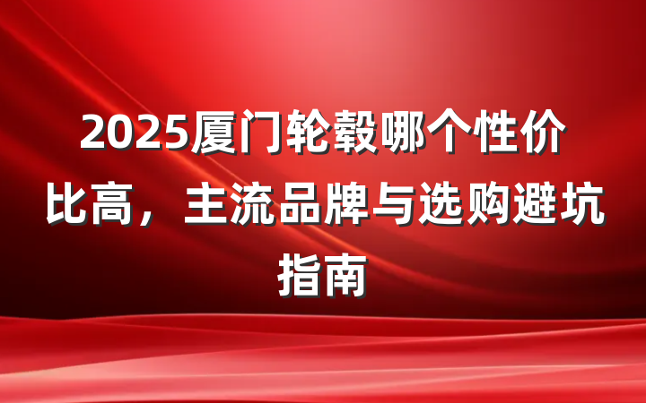 2025厦门轮毂哪个性价比高，主流品牌与选购避坑指南